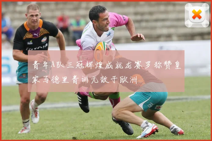 青年A队三冠辉煌成就龙赛罗称赞皇家马德里青训无敌于欧洲