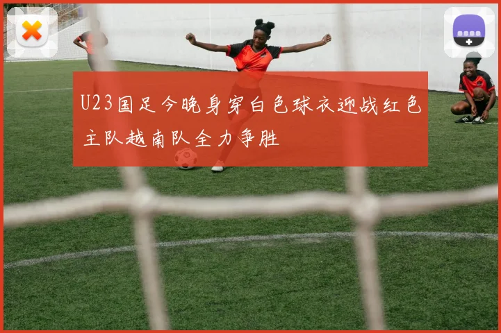 U23国足今晚身穿白色球衣迎战红色主队越南队全力争胜