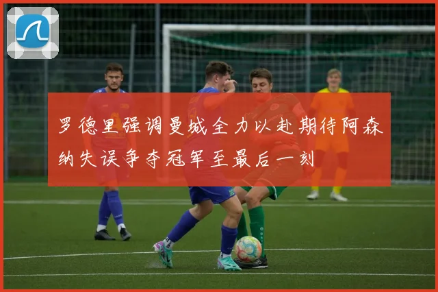 罗德里强调曼城全力以赴期待阿森纳失误争夺冠军至最后一刻