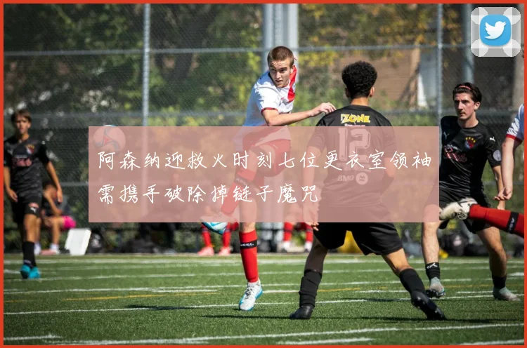 阿森纳迎救火时刻七位更衣室领袖需携手破除掉链子魔咒