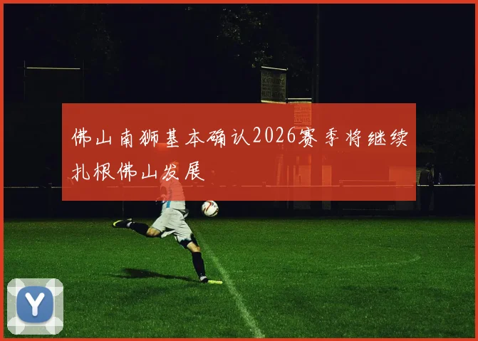佛山南狮基本确认2026赛季将继续扎根佛山发展