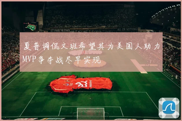 夏普调侃文班希望其为美国人助力MVP争夺战尽早实现