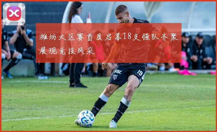 潍坊大区赛首度启幕18支强队齐聚展现竞技风采