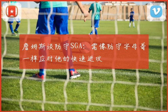 詹姆斯谈防守SGA：需像防守字母哥一样应对他的快速进攻