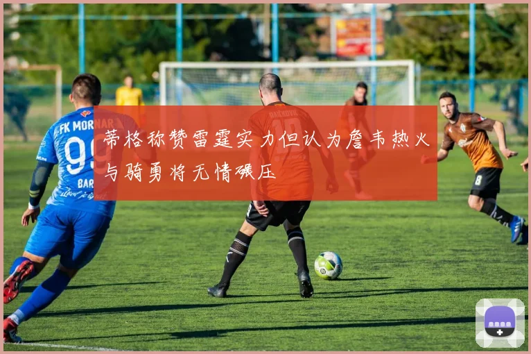 蒂格称赞雷霆实力但认为詹韦热火与骑勇将无情碾压