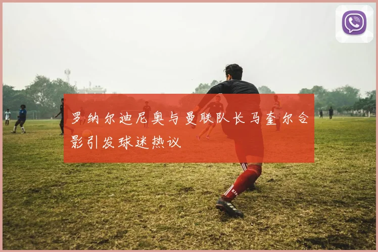 罗纳尔迪尼奥与曼联队长马奎尔合影引发球迷热议